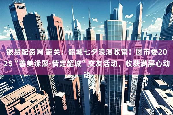银易配资网 韶关：韶城七夕浪漫收官！团市委2025“善美缘聚·情定韶城”交友活动，收获满屏心动