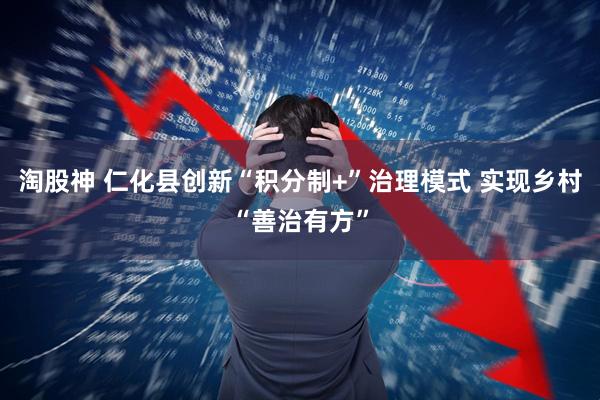 淘股神 仁化县创新“积分制+”治理模式 实现乡村“善治有方”