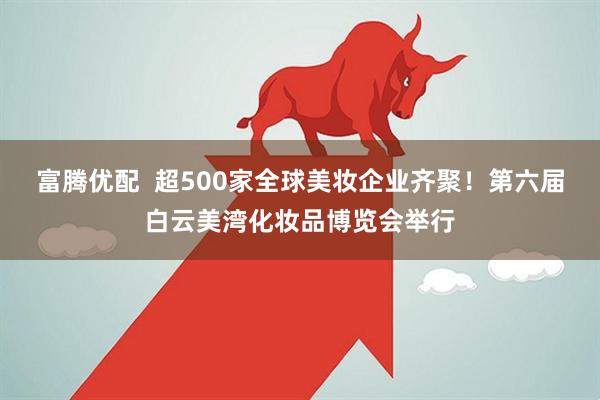 富腾优配  超500家全球美妆企业齐聚！第六届白云美湾化妆品博览会举行
