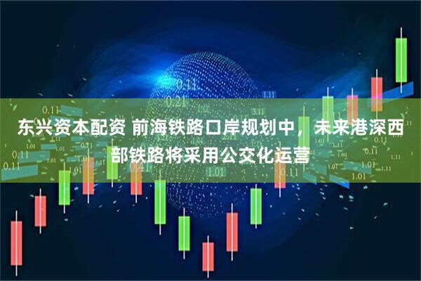 东兴资本配资 前海铁路口岸规划中，未来港深西部铁路将采用公交化运营