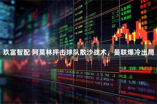 玖富智配 阿莫林抨击球队散沙战术，曼联爆冷出局