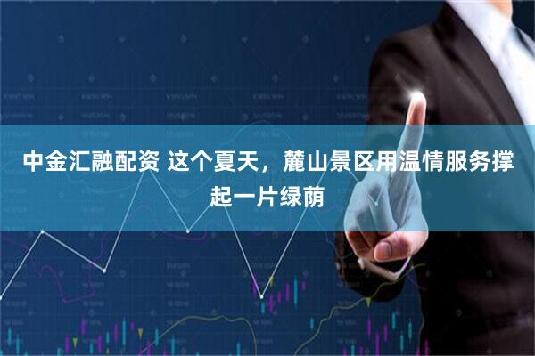 中金汇融配资 这个夏天，麓山景区用温情服务撑起一片绿荫