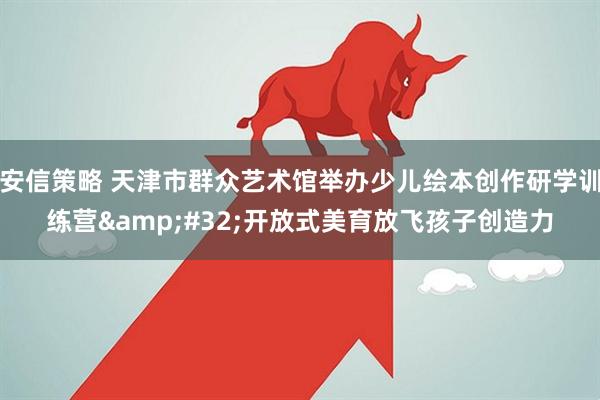 安信策略 天津市群众艺术馆举办少儿绘本创作研学训练营&#32;开放式美育放飞孩子创造力