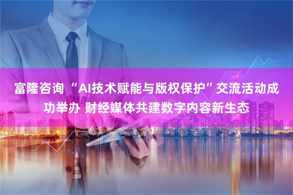 富隆咨询 “AI技术赋能与版权保护”交流活动成功举办 财经媒体共建数字内容新生态