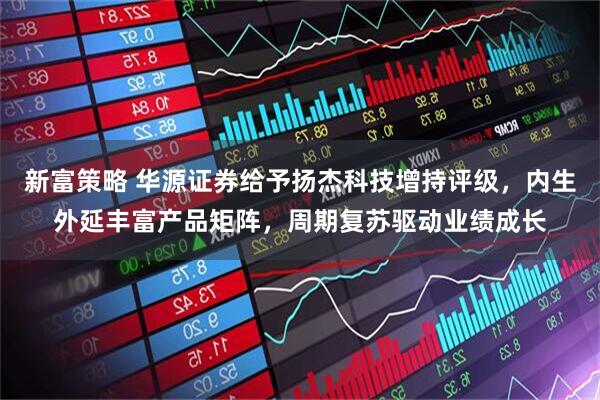 新富策略 华源证券给予扬杰科技增持评级，内生外延丰富产品矩阵，周期复苏驱动业绩成长