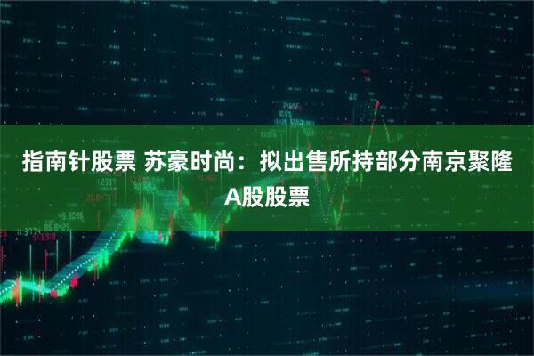 指南针股票 苏豪时尚:拟出售所持部分南京聚隆A股股票