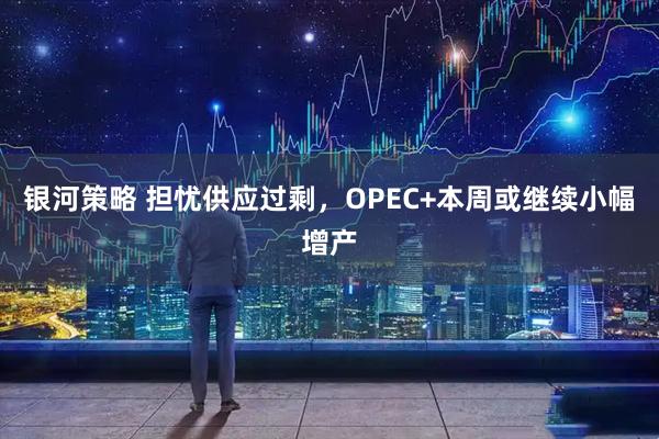 银河策略 担忧供应过剩,OPEC+本周或继续小幅增产