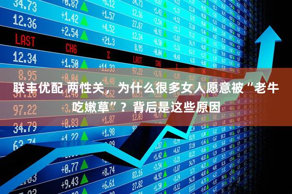 联丰优配 两性关,为什么很多女人愿意被“老牛吃嫩草”?背后是这些原因