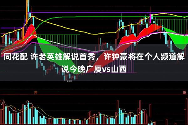 同花配 许老英雄解说首秀，许钟豪将在个人频道解说今晚广厦vs山西